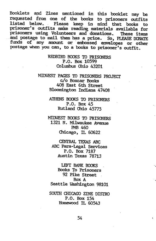 Booklets and Zines mentioned in this booklet may be requested from ome of the books to prisomers outfits listed below. Please keep in mind that books to prisoner’s outfits make reading materials available for prisoners using Volunteers and donations. These items and postage to mail them has a price. So, PLEASE DONATE funds of any amount or embossed envelopes or other postage when you can, to a books to prisoner’s outfit.  REDBIRD BOOKS TO PRISONERS P.0. Box 10599 Columbus Ohio 43201  MIDVEST PAGES TO PRISONERS PROJECT c/o Boxcar Books 408 East 6th Street Bloomington Indiana 47408  ATHENS BOOKS TO PRISONERS P.0. Box 45 Rutland Chio 45775  MIDWEST BOOKS TO PRISONERS 1321 N. Milvaukee Averue BB 460 Chicago, IL 60622  CENTRAL TEXAS ABC ABC Para-Legal Services P.0. Box 7187 Austin Texas 78713  LEFT BANK BOOKS Books To Prisoners 92 Pike Street Box A Seattle Washington 98101  SOUTH CHICAGO ZINE DISIRO  P.0. Box 154 ‘Homewood IL 60543  54 